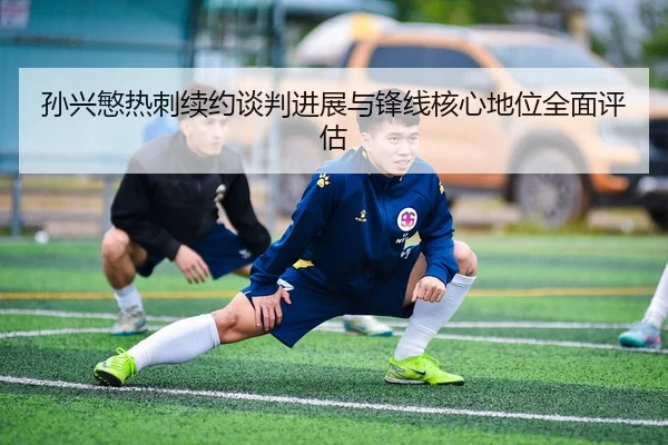 孙兴慜热刺续约谈判进展与锋线核心地位全面评估